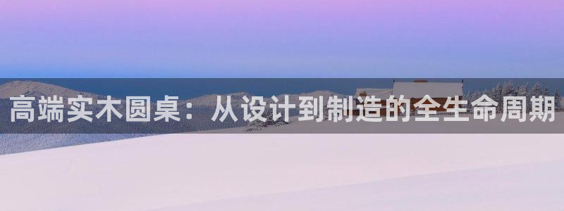 天辰娱乐网址娱乐游戏：高端实木圆桌：从设计到制造的全生命周期